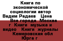 Книга по экономической социологии автор Вадим Радаев › Цена ­ 400 - Все города, Москва г. Книги, музыка и видео » Книги, журналы   . Кемеровская обл.,Юрга г.